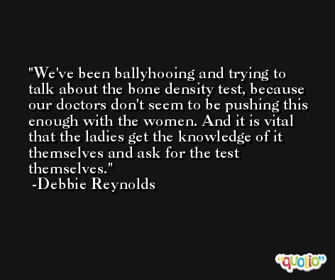 We've been ballyhooing and trying to talk about the bone density test, because our doctors don't seem to be pushing this enough with the women. And it is vital that the ladies get the knowledge of it themselves and ask for the test themselves. -Debbie Reynolds