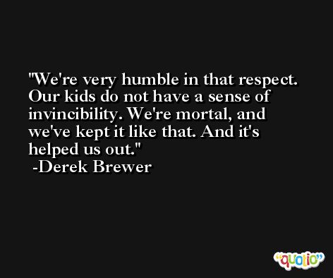 We're very humble in that respect. Our kids do not have a sense of invincibility. We're mortal, and we've kept it like that. And it's helped us out. -Derek Brewer