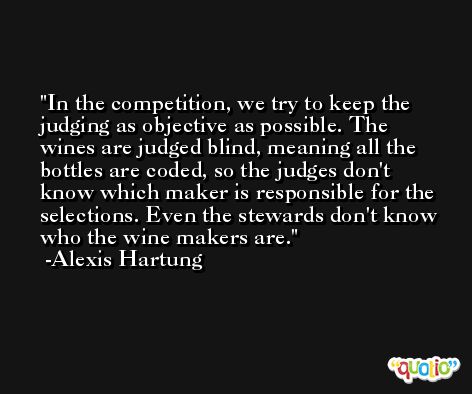 In the competition, we try to keep the judging as objective as possible. The wines are judged blind, meaning all the bottles are coded, so the judges don't know which maker is responsible for the selections. Even the stewards don't know who the wine makers are. -Alexis Hartung