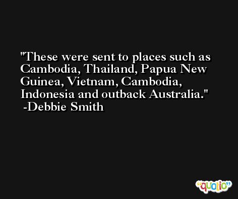 These were sent to places such as Cambodia, Thailand, Papua New Guinea, Vietnam, Cambodia, Indonesia and outback Australia. -Debbie Smith