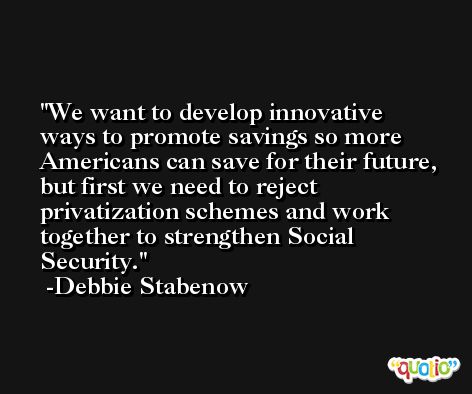 We want to develop innovative ways to promote savings so more Americans can save for their future, but first we need to reject privatization schemes and work together to strengthen Social Security. -Debbie Stabenow