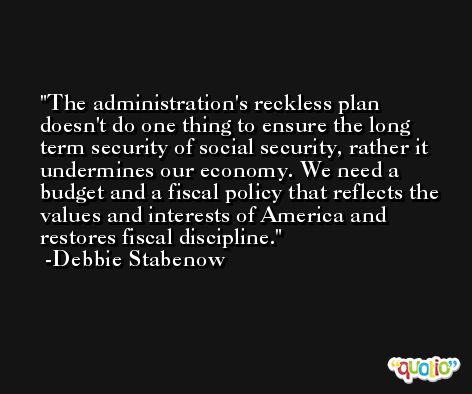 The administration's reckless plan doesn't do one thing to ensure the long term security of social security, rather it undermines our economy. We need a budget and a fiscal policy that reflects the values and interests of America and restores fiscal discipline. -Debbie Stabenow