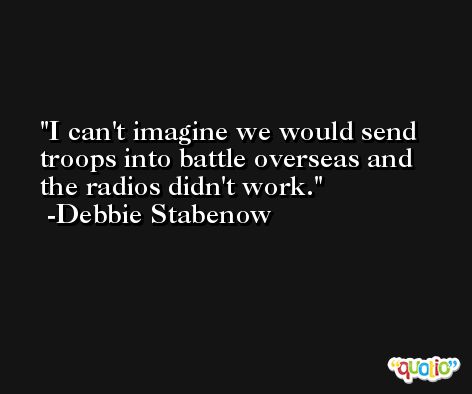 I can't imagine we would send troops into battle overseas and the radios didn't work. -Debbie Stabenow