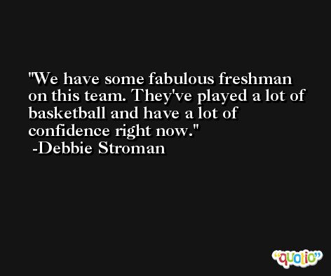 We have some fabulous freshman on this team. They've played a lot of basketball and have a lot of confidence right now. -Debbie Stroman