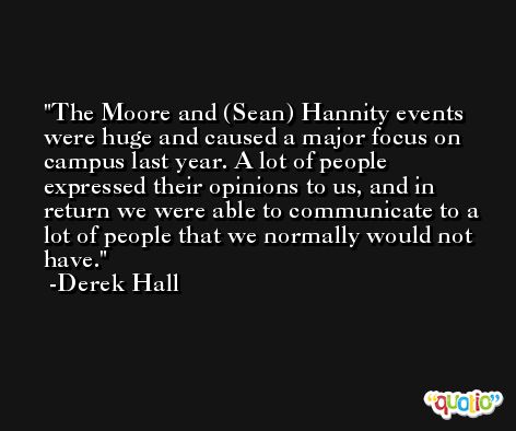 The Moore and (Sean) Hannity events were huge and caused a major focus on campus last year. A lot of people expressed their opinions to us, and in return we were able to communicate to a lot of people that we normally would not have. -Derek Hall