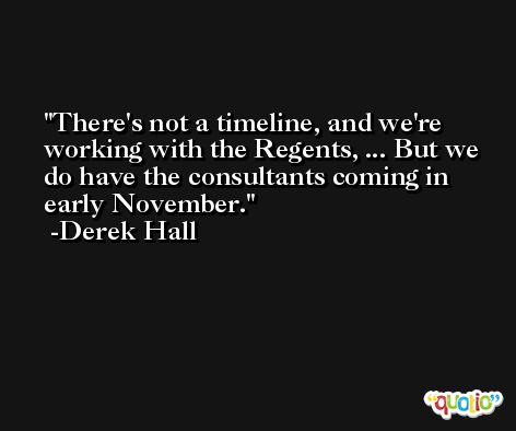 There's not a timeline, and we're working with the Regents, ... But we do have the consultants coming in early November. -Derek Hall