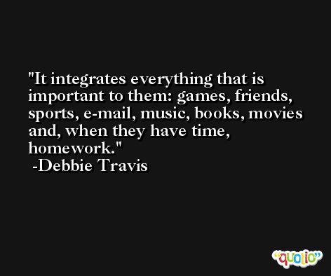 It integrates everything that is important to them: games, friends, sports, e-mail, music, books, movies and, when they have time, homework. -Debbie Travis
