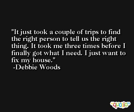 It just took a couple of trips to find the right person to tell us the right thing. It took me three times before I finally got what I need. I just want to fix my house. -Debbie Woods