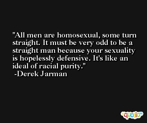 All men are homosexual, some turn straight. It must be very odd to be a straight man because your sexuality is hopelessly defensive. It's like an ideal of racial purity. -Derek Jarman