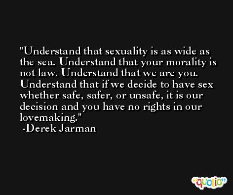 Understand that sexuality is as wide as the sea. Understand that your morality is not law. Understand that we are you. Understand that if we decide to have sex whether safe, safer, or unsafe, it is our decision and you have no rights in our lovemaking. -Derek Jarman