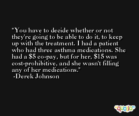 You have to decide whether or not they're going to be able to do it, to keep up with the treatment. I had a patient who had three asthma medications. She had a $5 co-pay, but for her, $15 was cost-prohibitive, and she wasn't filling any of her medications. -Derek Johnson