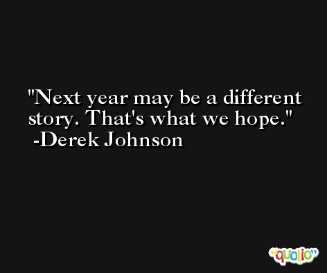 Next year may be a different story. That's what we hope. -Derek Johnson
