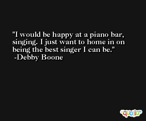 I would be happy at a piano bar, singing. I just want to home in on being the best singer I can be. -Debby Boone