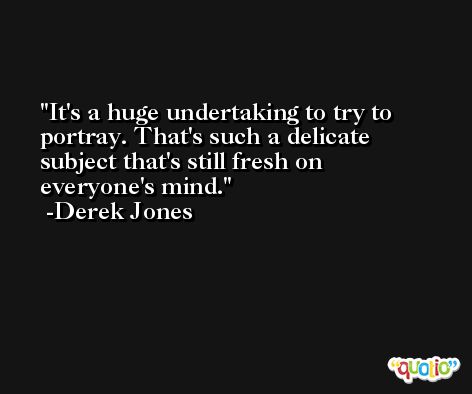 It's a huge undertaking to try to portray. That's such a delicate subject that's still fresh on everyone's mind. -Derek Jones