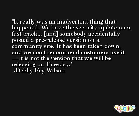 It really was an inadvertent thing that happened. We have the security update on a fast track... [and] somebody accidentally posted a pre-release version on a community site. It has been taken down, and we don't recommend customers use it — it is not the version that we will be releasing on Tuesday. -Debby Fry Wilson