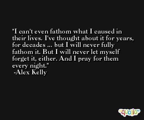 I can't even fathom what I caused in their lives. I've thought about it for years, for decades ... but I will never fully fathom it. But I will never let myself forget it, either. And I pray for them every night. -Alex Kelly