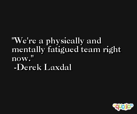 We're a physically and mentally fatigued team right now. -Derek Laxdal