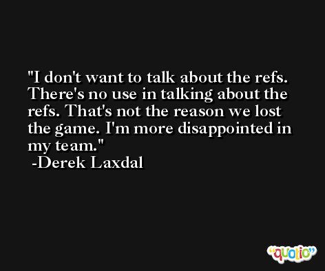 I don't want to talk about the refs. There's no use in talking about the refs. That's not the reason we lost the game. I'm more disappointed in my team. -Derek Laxdal
