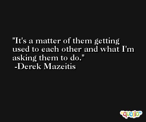 It's a matter of them getting used to each other and what I'm asking them to do. -Derek Mazeitis