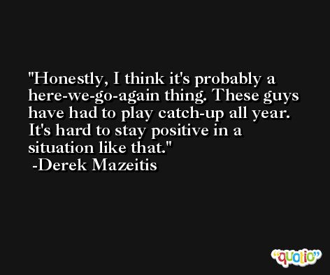 Honestly, I think it's probably a here-we-go-again thing. These guys have had to play catch-up all year. It's hard to stay positive in a situation like that. -Derek Mazeitis