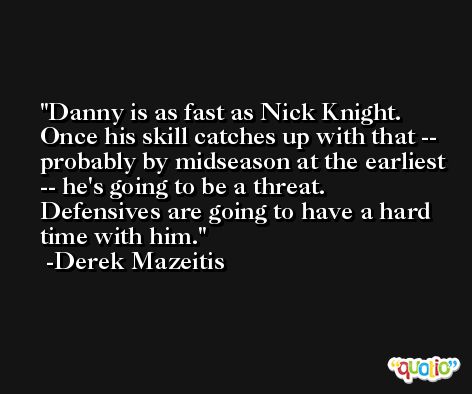 Danny is as fast as Nick Knight. Once his skill catches up with that -- probably by midseason at the earliest -- he's going to be a threat. Defensives are going to have a hard time with him. -Derek Mazeitis
