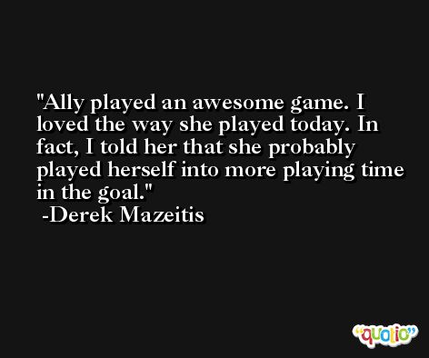 Ally played an awesome game. I loved the way she played today. In fact, I told her that she probably played herself into more playing time in the goal. -Derek Mazeitis