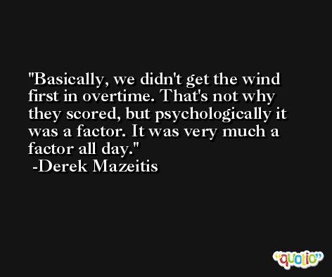 Basically, we didn't get the wind first in overtime. That's not why they scored, but psychologically it was a factor. It was very much a factor all day. -Derek Mazeitis