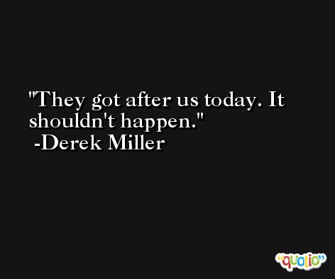 They got after us today. It shouldn't happen. -Derek Miller