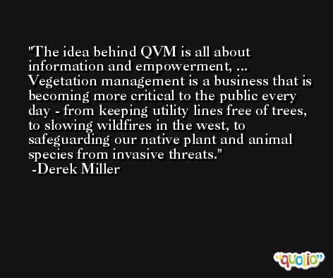The idea behind QVM is all about information and empowerment, ... Vegetation management is a business that is becoming more critical to the public every day - from keeping utility lines free of trees, to slowing wildfires in the west, to safeguarding our native plant and animal species from invasive threats. -Derek Miller