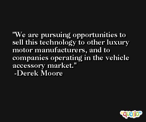 We are pursuing opportunities to sell this technology to other luxury motor manufacturers, and to companies operating in the vehicle accessory market. -Derek Moore