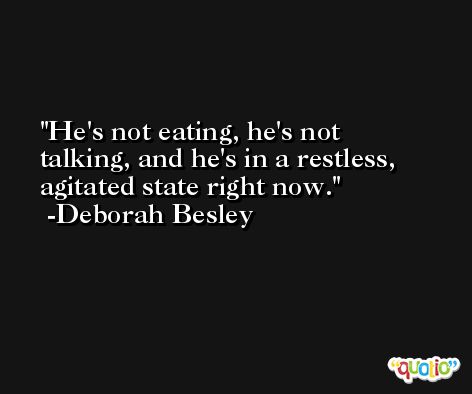 He's not eating, he's not talking, and he's in a restless, agitated state right now. -Deborah Besley