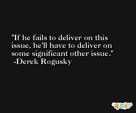 If he fails to deliver on this issue, he'll have to deliver on some significant other issue. -Derek Rogusky