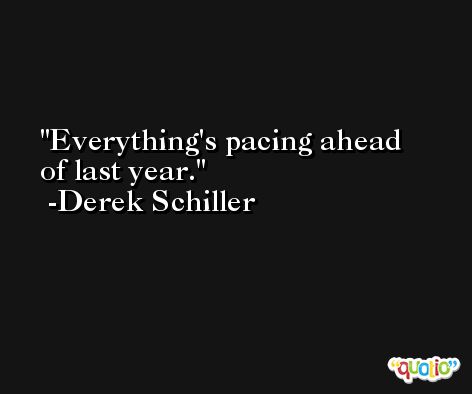 Everything's pacing ahead of last year. -Derek Schiller