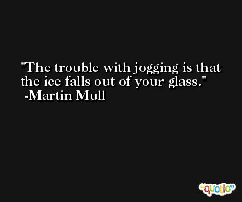 The trouble with jogging is that the ice falls out of your glass. -Martin Mull