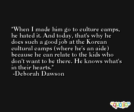 When I made him go to culture camps, he hated it. And today, that's why he does such a good job at the Korean cultural camps (where he's an aide) because he can relate to the kids who don't want to be there. He knows what's in their hearts. -Deborah Dawson