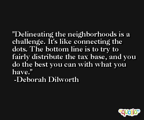 Delineating the neighborhoods is a challenge. It's like connecting the dots. The bottom line is to try to fairly distribute the tax base, and you do the best you can with what you have. -Deborah Dilworth