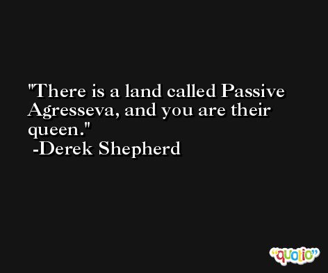There is a land called Passive Agresseva, and you are their queen. -Derek Shepherd