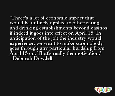 Three's a lot of economic impact that would be unfairly applied to other eating and drinking establishments beyond casinos if indeed it goes into effect on April 15. In anticipation of the jolt the industry would experience, we want to make sure nobody goes through any particular hardship from April 15 on. That's really the motivation. -Deborah Dowdell