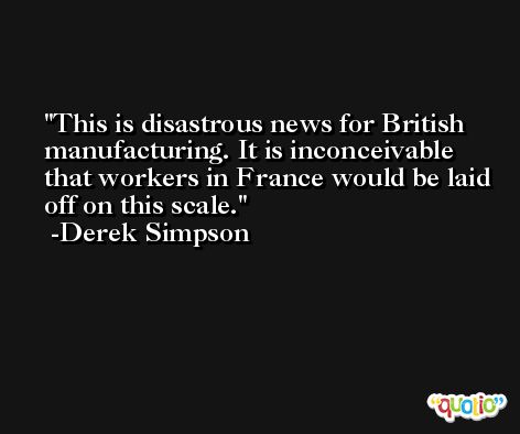 This is disastrous news for British manufacturing. It is inconceivable that workers in France would be laid off on this scale. -Derek Simpson
