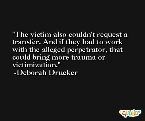 The victim also couldn't request a transfer. And if they had to work with the alleged perpetrator, that could bring more trauma or victimization. -Deborah Drucker