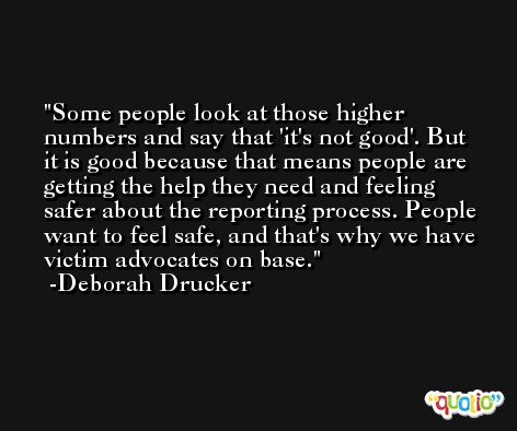 Some people look at those higher numbers and say that 'it's not good'. But it is good because that means people are getting the help they need and feeling safer about the reporting process. People want to feel safe, and that's why we have victim advocates on base. -Deborah Drucker
