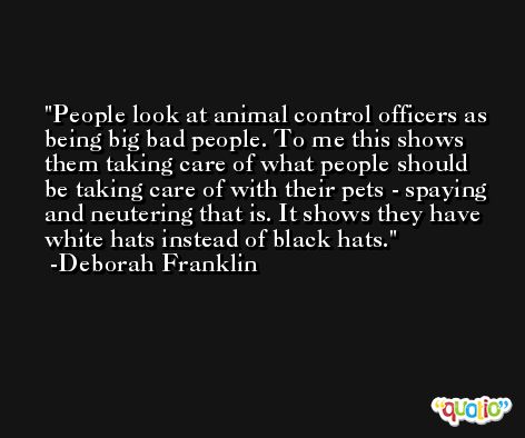 People look at animal control officers as being big bad people. To me this shows them taking care of what people should be taking care of with their pets - spaying and neutering that is. It shows they have white hats instead of black hats. -Deborah Franklin