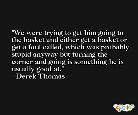 We were trying to get him going to the basket and either get a basket or get a foul called, which was probably stupid anyway but turning the corner and going is something he is usually good at. -Derek Thomas
