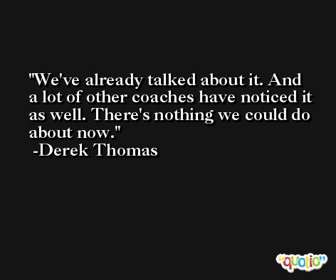 We've already talked about it. And a lot of other coaches have noticed it as well. There's nothing we could do about now. -Derek Thomas