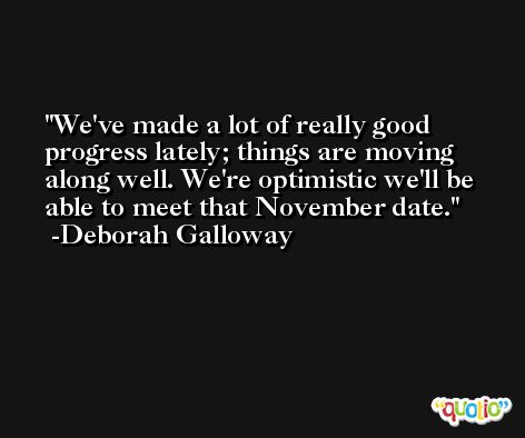 We've made a lot of really good progress lately; things are moving along well. We're optimistic we'll be able to meet that November date. -Deborah Galloway