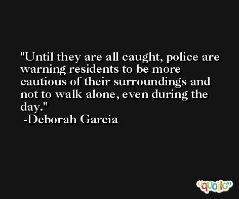 Until they are all caught, police are warning residents to be more cautious of their surroundings and not to walk alone, even during the day. -Deborah Garcia