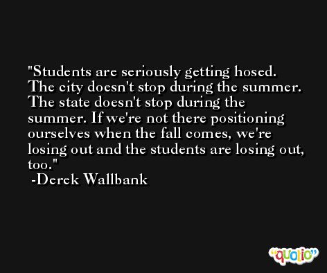 Students are seriously getting hosed. The city doesn't stop during the summer. The state doesn't stop during the summer. If we're not there positioning ourselves when the fall comes, we're losing out and the students are losing out, too. -Derek Wallbank