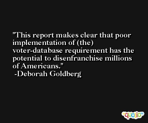 This report makes clear that poor implementation of (the) voter-database requirement has the potential to disenfranchise millions of Americans. -Deborah Goldberg
