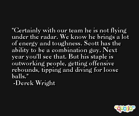 Certainly with our team he is not flying under the radar. We know he brings a lot of energy and toughness. Scott has the ability to be a combination guy. Next year you'll see that. But his staple is outworking people, getting offensive rebounds, tipping and diving for loose balls. -Derek Wright