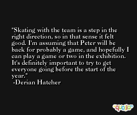 Skating with the team is a step in the right direction, so in that sense it felt good. I'm assuming that Peter will be back for probably a game, and hopefully I can play a game or two in the exhibition. It's definitely important to try to get everyone going before the start of the year. -Derian Hatcher